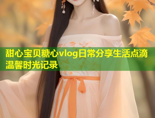 甜心宝贝糖心vlog日常分享生活点滴温馨时光记录