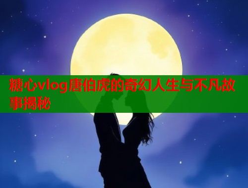 糖心vlog唐伯虎的奇幻人生与不凡故事揭秘