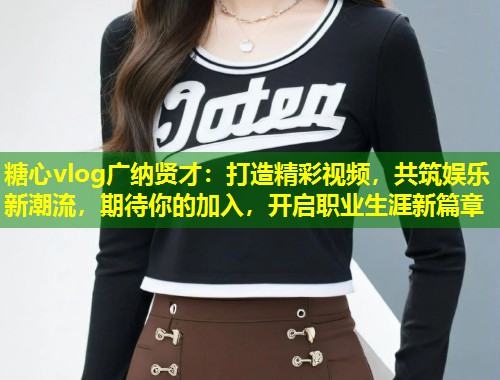 糖心vlog广纳贤才：打造精彩视频，共筑娱乐新潮流，期待你的加入，开启职业生涯新篇章