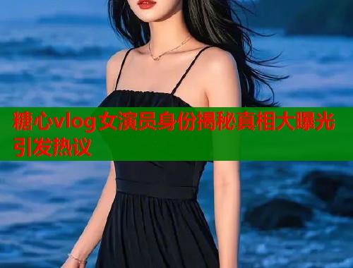 糖心vlog女演员身份揭秘真相大曝光引发热议