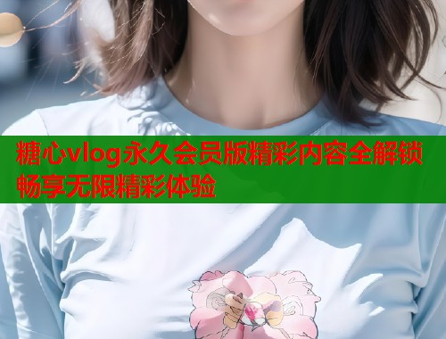 糖心vlog永久会员版精彩内容全解锁畅享无限精彩体验