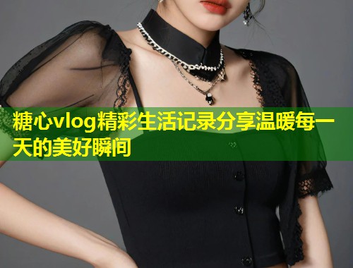 糖心vlog精彩生活记录分享温暖每一天的美好瞬间