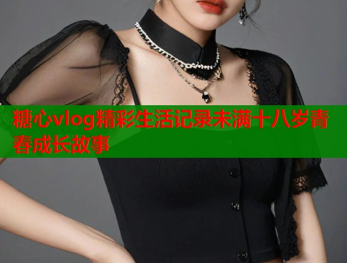 糖心vlog精彩生活记录未满十八岁青春成长故事