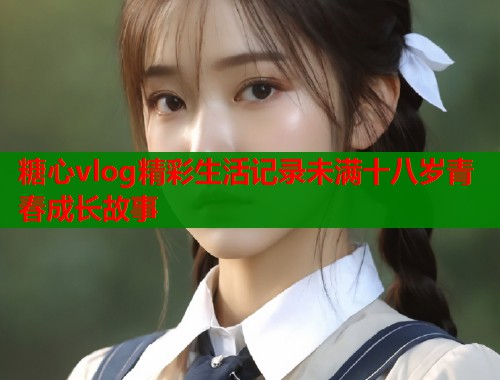 糖心vlog精彩生活记录未满十八岁青春成长故事