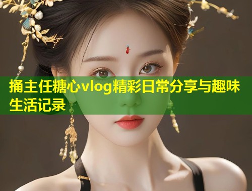 捅主任糖心vlog精彩日常分享与趣味生活记录