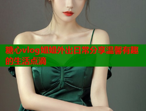 糖心vlog姐姐外出日常分享温馨有趣的生活点滴