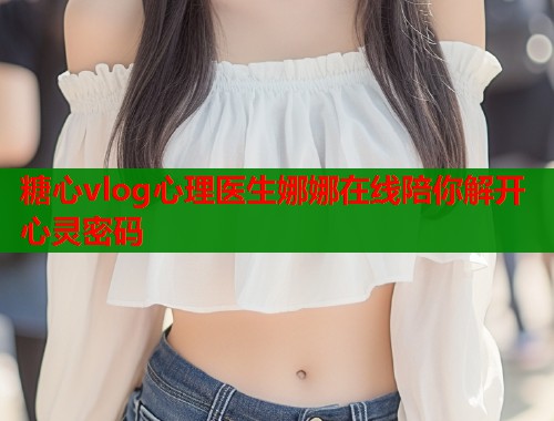 糖心vlog心理医生娜娜在线陪你解开心灵密码