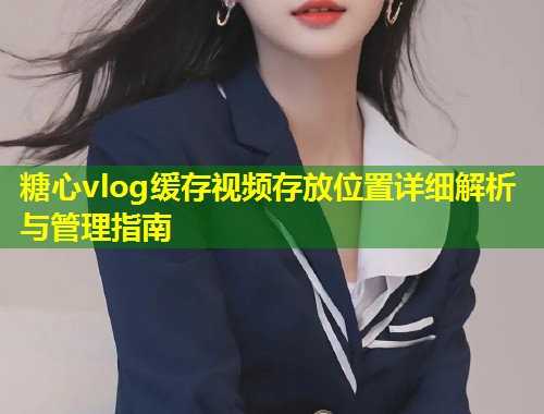糖心vlog缓存视频存放位置详细解析与管理指南
