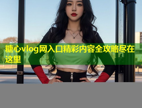 糖心vlog网入口精彩内容全攻略尽在这里