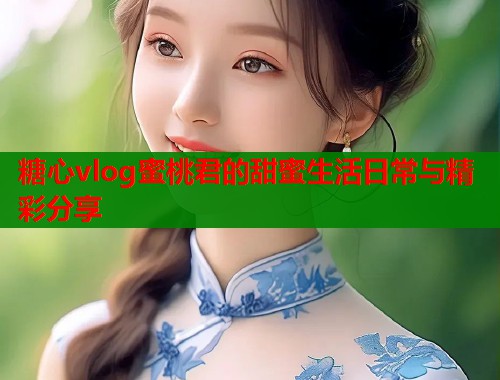 糖心vlog蜜桃君的甜蜜生活日常与精彩分享