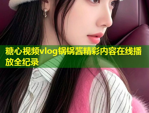 糖心视频vlog锅锅酱精彩内容在线播放全纪录