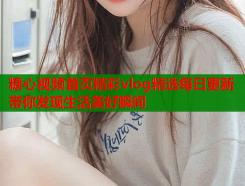 糖心视频首页精彩vlog精选每日更新带你发现生活美好瞬间 糖心视频首页精彩vlog精选每日更新带你发现生活美好瞬间