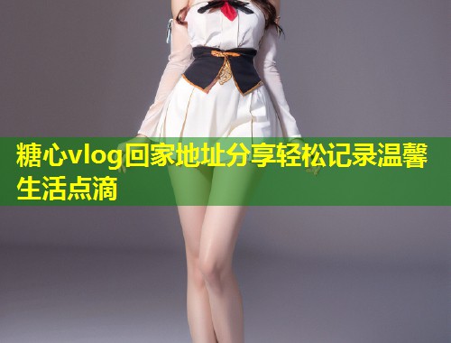 糖心vlog回家地址分享轻松记录温馨生活点滴
