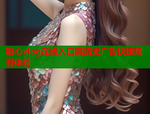 糖心vlog在线入口高清无广告快速观看体验
