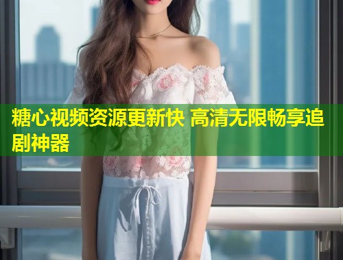糖心视频资源更新快 高清无限畅享追剧神器