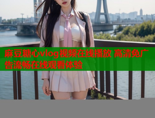麻豆糖心vlog视频在线播放 高清免广告流畅在线观看体验